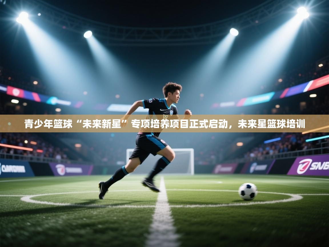 青少年篮球“未来新星”专项培养项目正式启动，未来星篮球培训